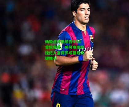  J9九游会平台-杨毅点评杨瀚森NBA首轮突围，呼风唤雨的经纪人富保罗成幕后关键推手